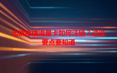 出境电信流量卡如何注销？这些要点要知道