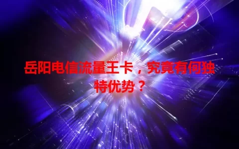 岳阳电信流量王卡，究竟有何独特优势？