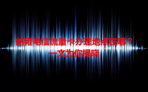 纳雍电信流量卡办理地点在哪？一文为你揭晓