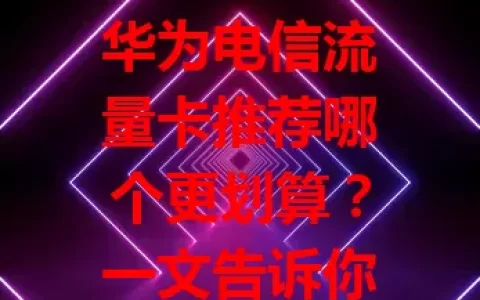 华为电信流量卡推荐哪个更划算？一文告诉你