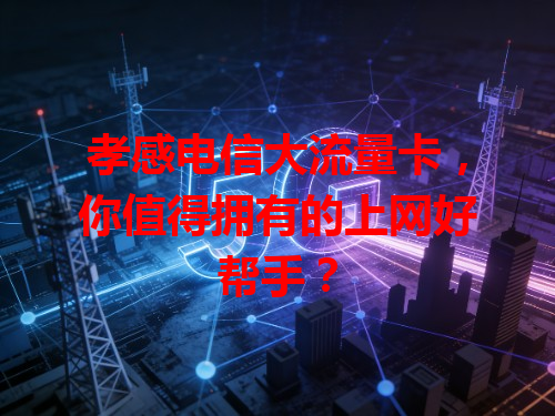 孝感电信大流量卡，你值得拥有的上网好帮手？