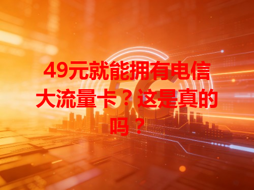 49元就能拥有电信大流量卡？这是真的吗？