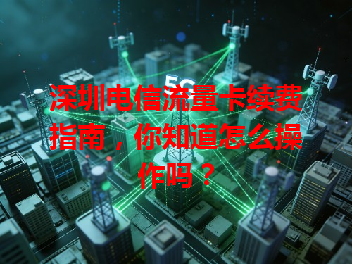 深圳电信流量卡续费指南，你知道怎么操作吗？