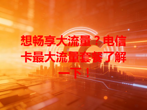 想畅享大流量？电信卡最大流量套餐了解一下！