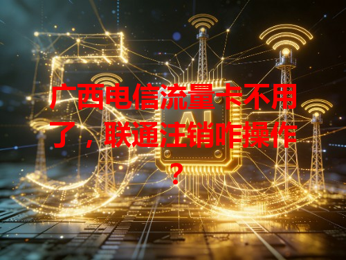 广西电信流量卡不用了，联通注销咋操作？