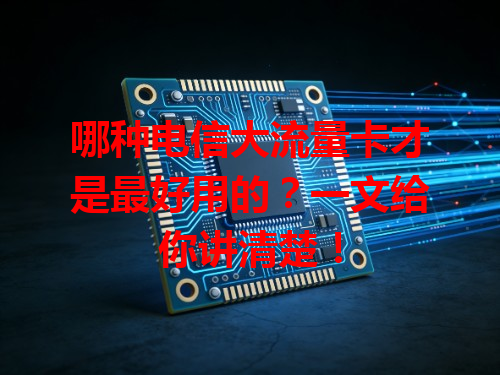 哪种电信大流量卡才是最好用的？一文给你讲清楚！