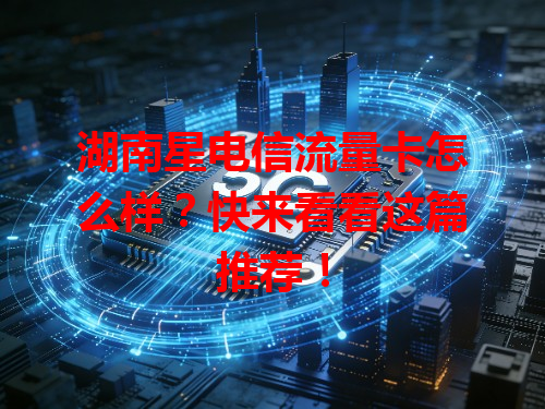 湖南星电信流量卡怎么样？快来看看这篇推荐！