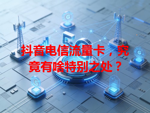 抖音电信流量卡，究竟有啥特别之处？