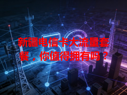 新疆电信卡大流量套餐，你值得拥有吗？