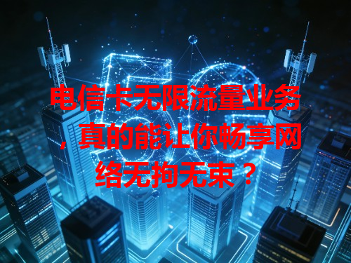 电信卡无限流量业务，真的能让你畅享网络无拘无束？