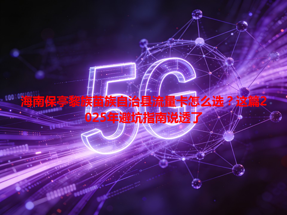 海南保亭黎族苗族自治县流量卡怎么选？这篇2025年避坑指南说透了