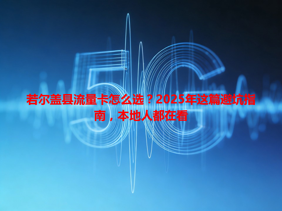 若尔盖县流量卡怎么选？2025年这篇避坑指南，本地人都在看