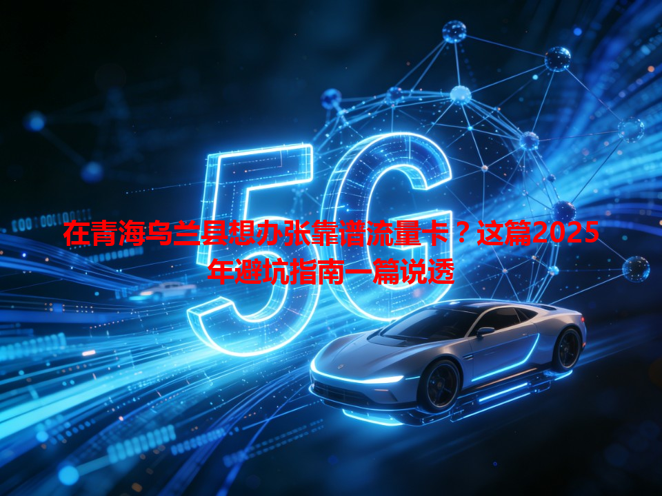 在青海乌兰县想办张靠谱流量卡？这篇2025年避坑指南一篇说透