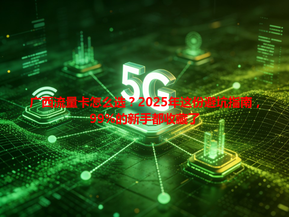 广西流量卡怎么选？2025年这份避坑指南，99%的新手都收藏了