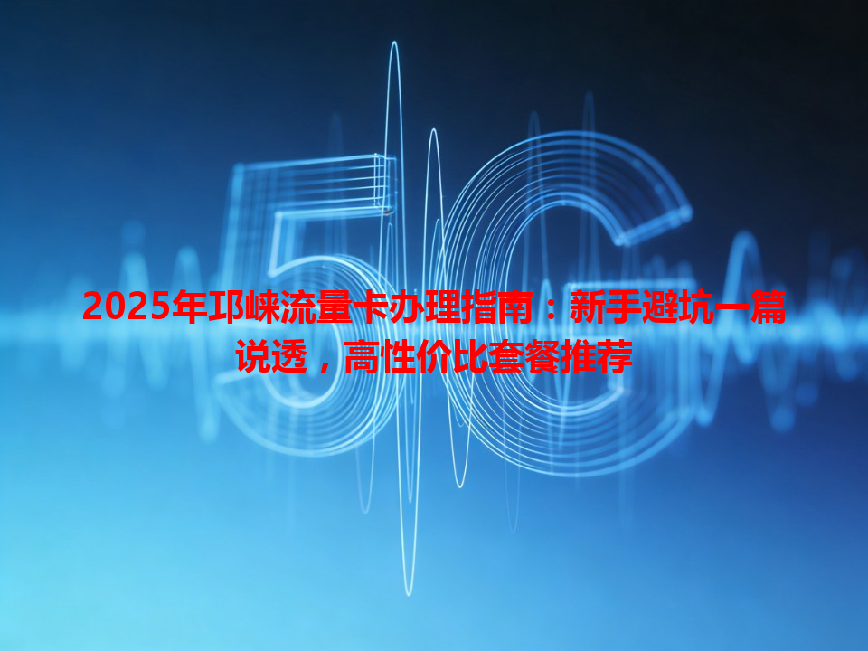 2025年邛崃流量卡办理指南：新手避坑一篇说透，高性价比套餐推荐