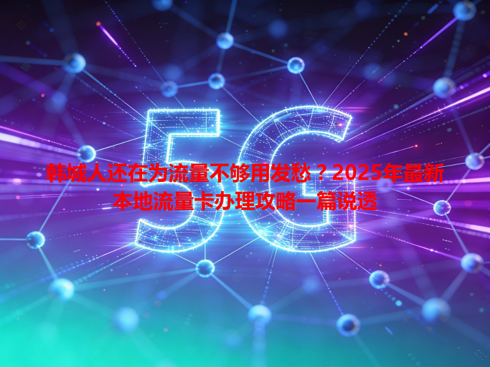 韩城人还在为流量不够用发愁？2025年最新本地流量卡办理攻略一篇说透