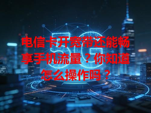 电信卡开宽带还能畅享手机流量？你知道怎么操作吗？
