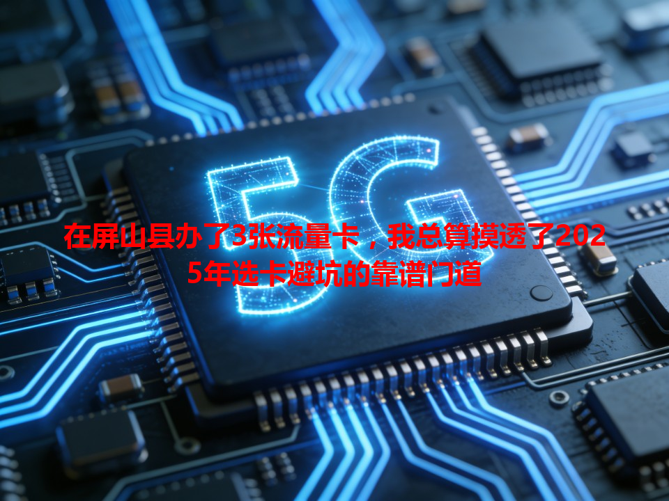 在屏山县办了3张流量卡，我总算摸透了2025年选卡避坑的靠谱门道