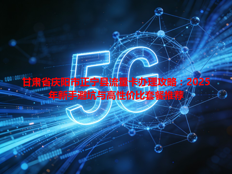 甘肃省庆阳市正宁县流量卡办理攻略：2025年新手避坑与高性价比套餐推荐