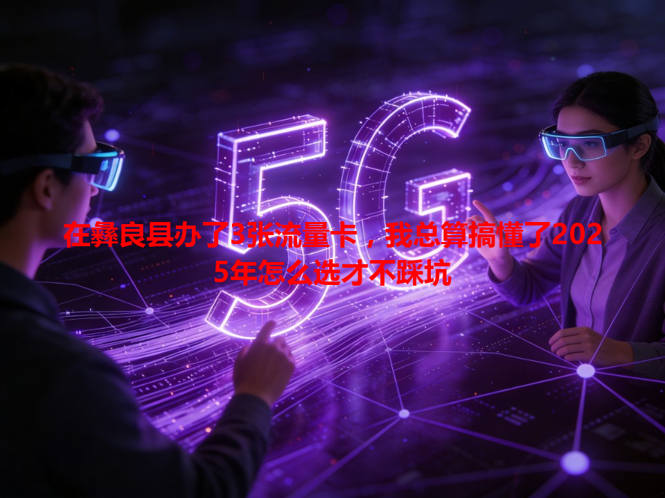 在彝良县办了3张流量卡，我总算搞懂了2025年怎么选才不踩坑