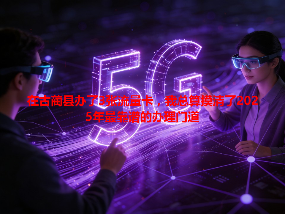 在古蔺县办了3张流量卡，我总算摸清了2025年最靠谱的办理门道