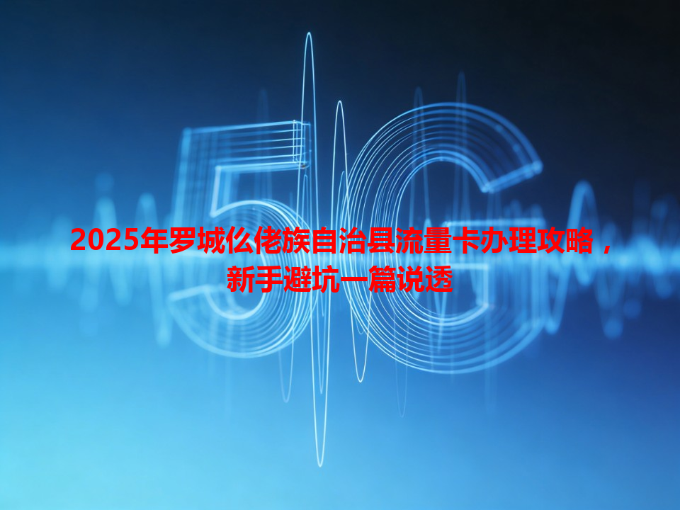 2025年罗城仫佬族自治县流量卡办理攻略，新手避坑一篇说透