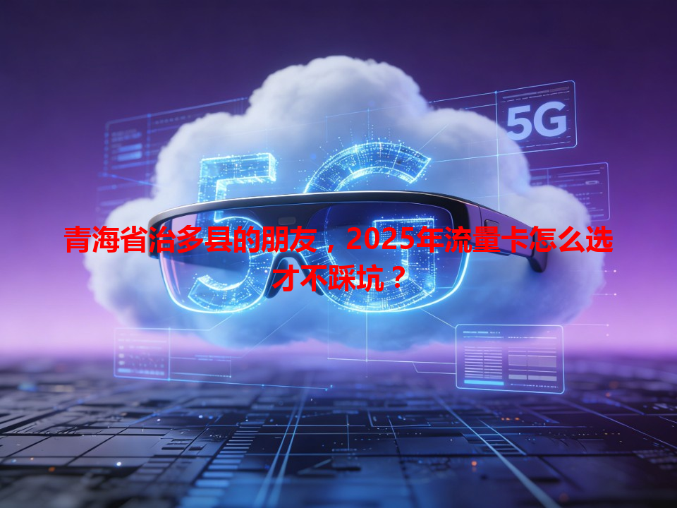 青海省治多县的朋友，2025年流量卡怎么选才不踩坑？