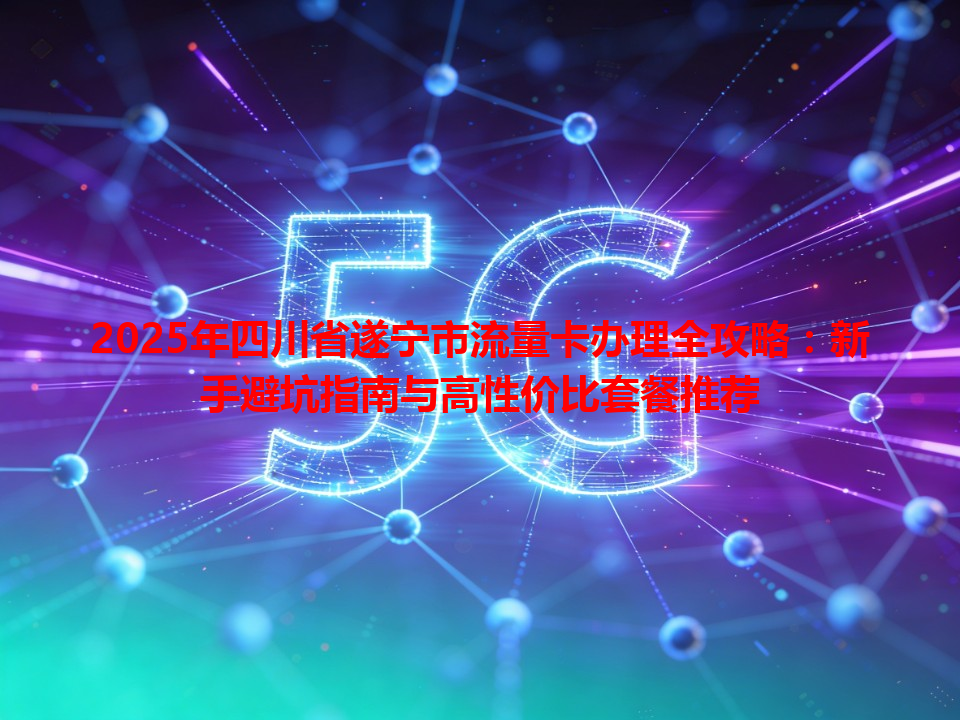 2025年四川省遂宁市流量卡办理全攻略：新手避坑指南与高性价比套餐推荐