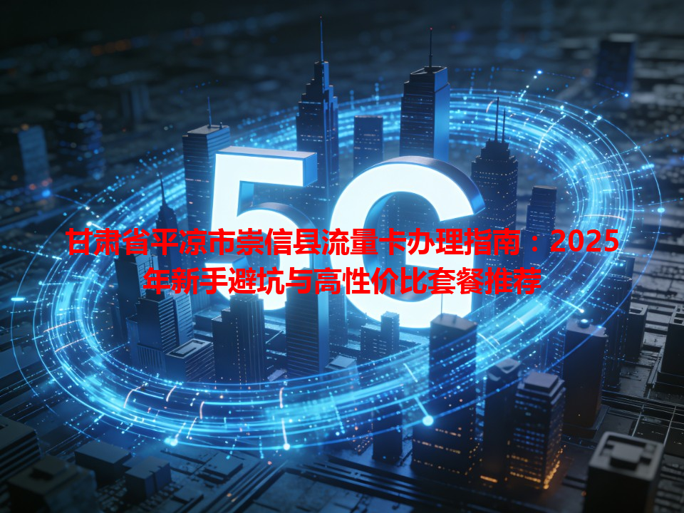 甘肃省平凉市崇信县流量卡办理指南：2025年新手避坑与高性价比套餐推荐