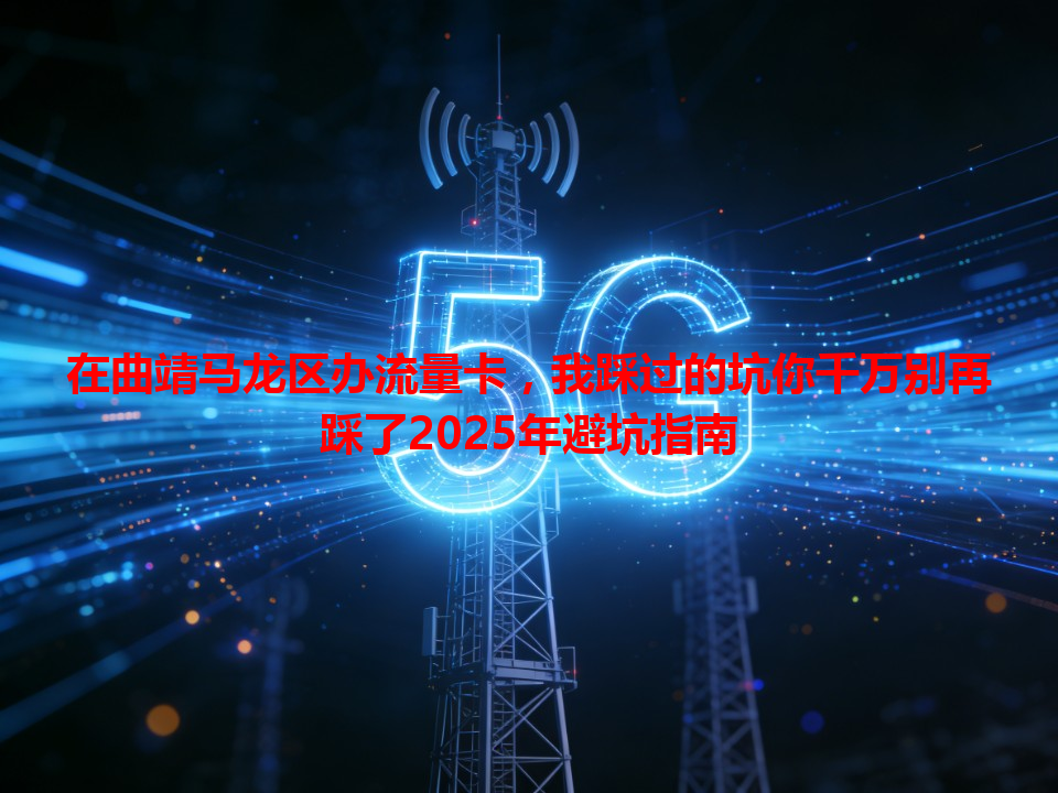 在曲靖马龙区办流量卡，我踩过的坑你千万别再踩了2025年避坑指南