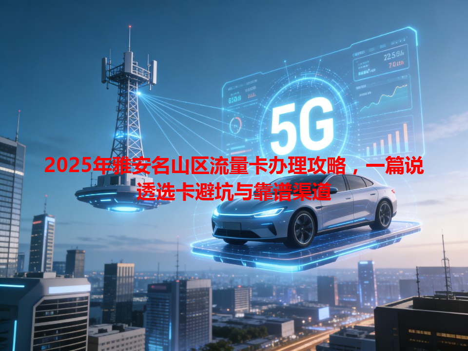 2025年雅安名山区流量卡办理攻略，一篇说透选卡避坑与靠谱渠道