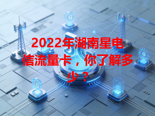 2022年湖南星电信流量卡，你了解多少？