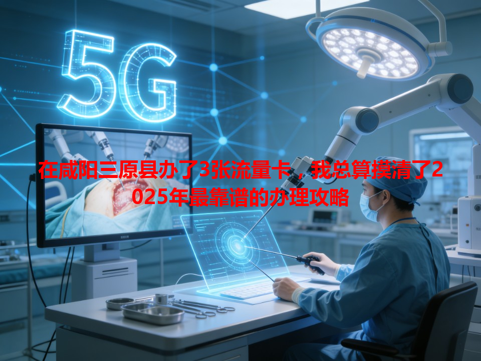 在咸阳三原县办了3张流量卡，我总算摸清了2025年最靠谱的办理攻略