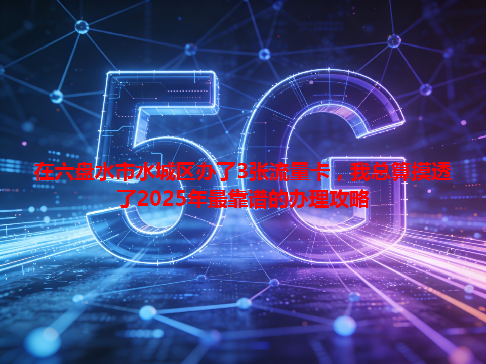 在六盘水市水城区办了3张流量卡，我总算摸透了2025年最靠谱的办理攻略