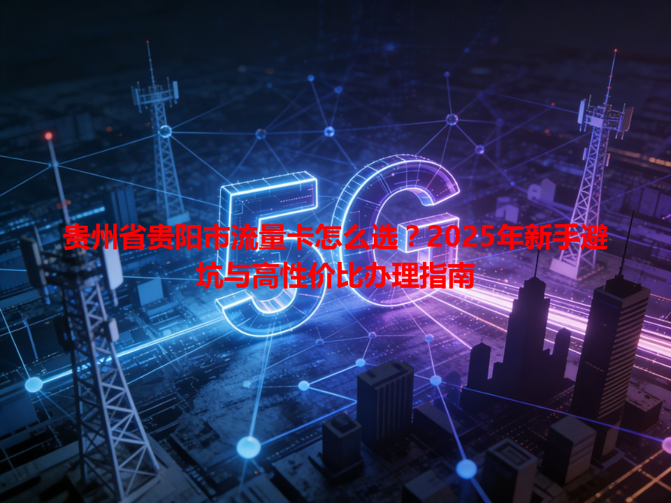 贵州省贵阳市流量卡怎么选？2025年新手避坑与高性价比办理指南