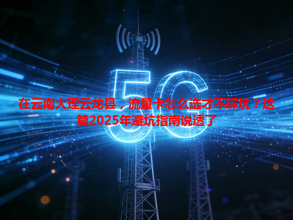 在云南大理云龙县，流量卡怎么选才不踩坑？这篇2025年避坑指南说透了