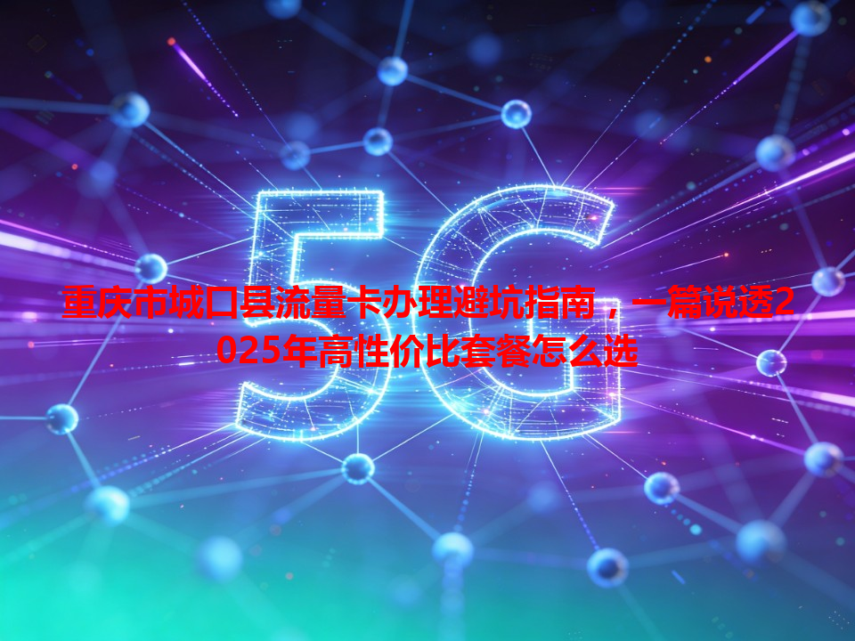 重庆市城口县流量卡办理避坑指南，一篇说透2025年高性价比套餐怎么选