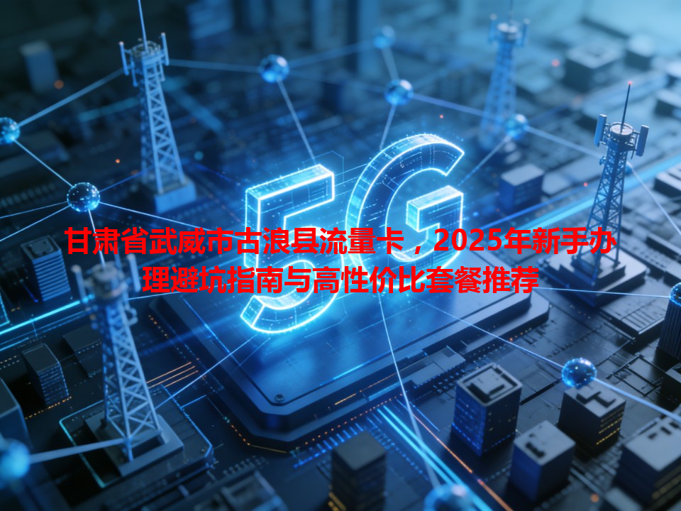 甘肃省武威市古浪县流量卡，2025年新手办理避坑指南与高性价比套餐推荐