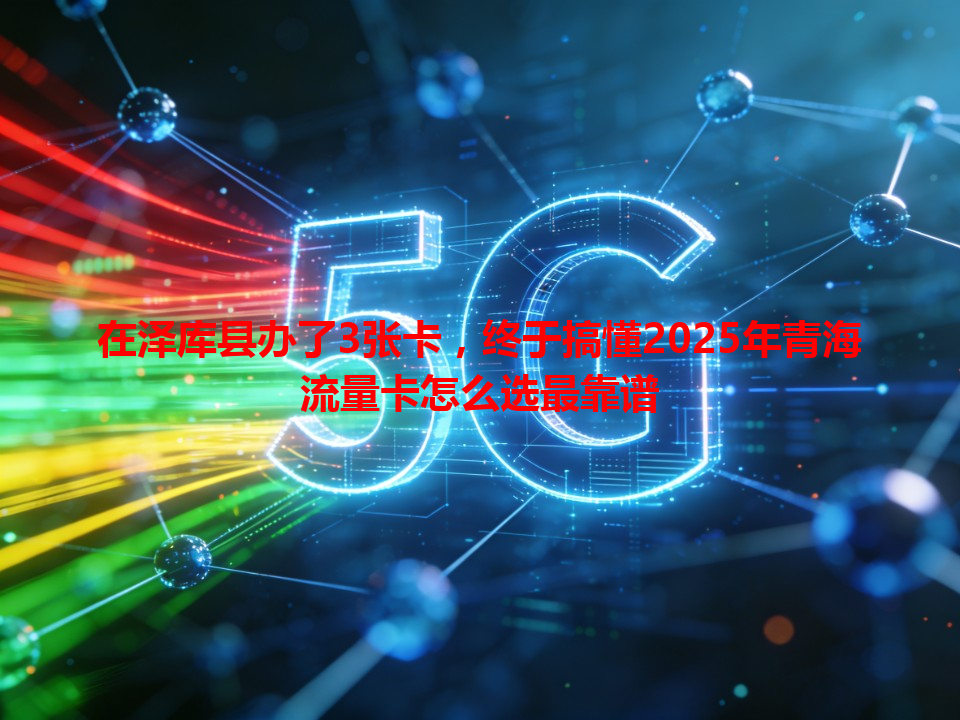 在泽库县办了3张卡，终于搞懂2025年青海流量卡怎么选最靠谱