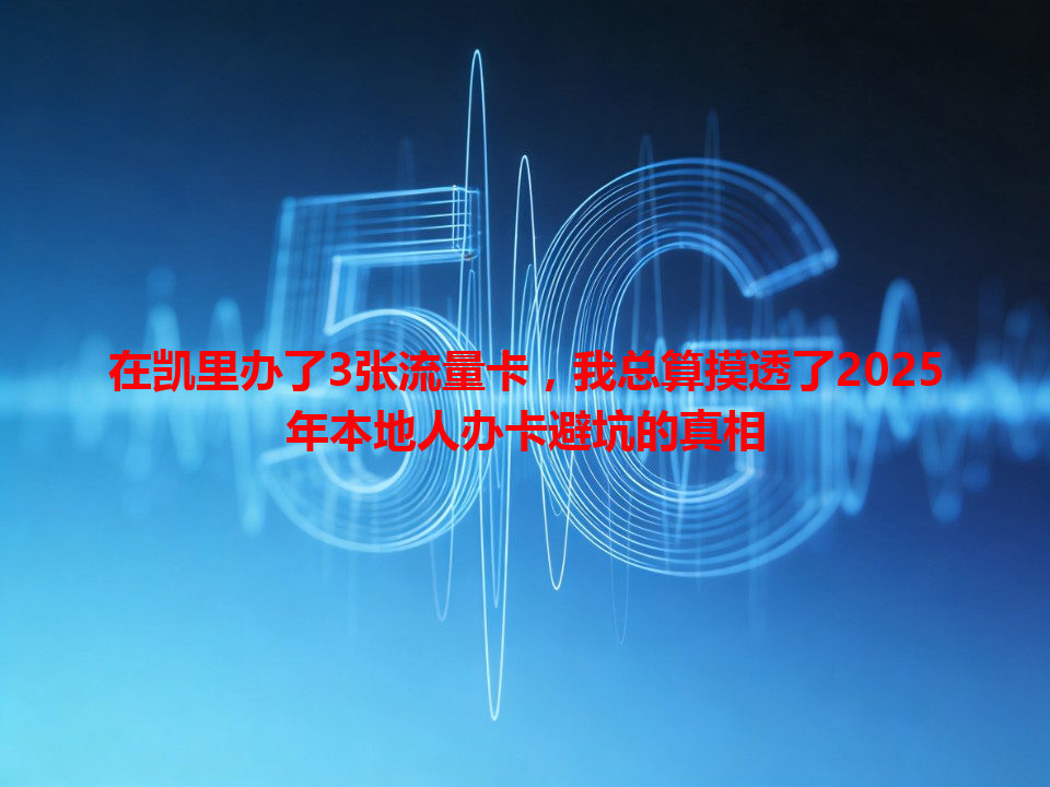 在凯里办了3张流量卡，我总算摸透了2025年本地人办卡避坑的真相