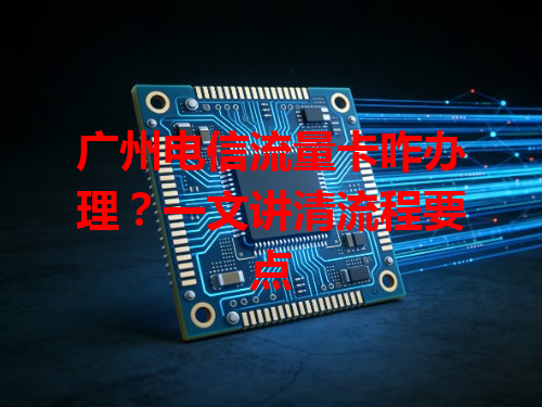 广州电信流量卡咋办理？一文讲清流程要点