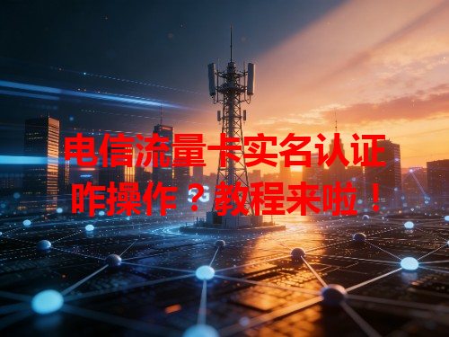 电信流量卡实名认证咋操作？教程来啦！