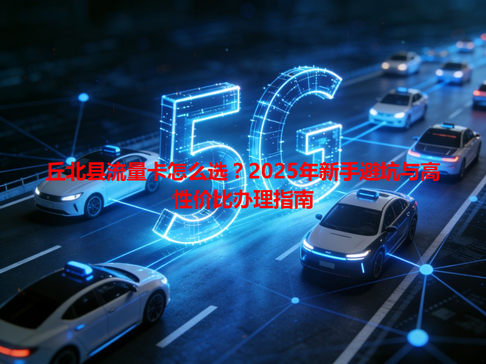 丘北县流量卡怎么选？2025年新手避坑与高性价比办理指南