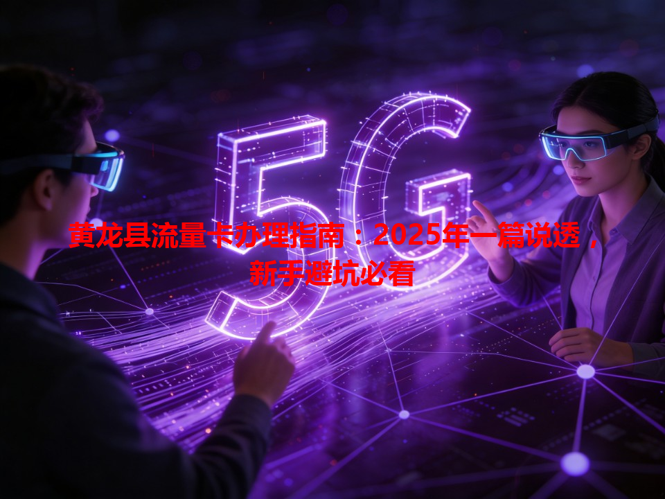 黄龙县流量卡办理指南：2025年一篇说透，新手避坑必看