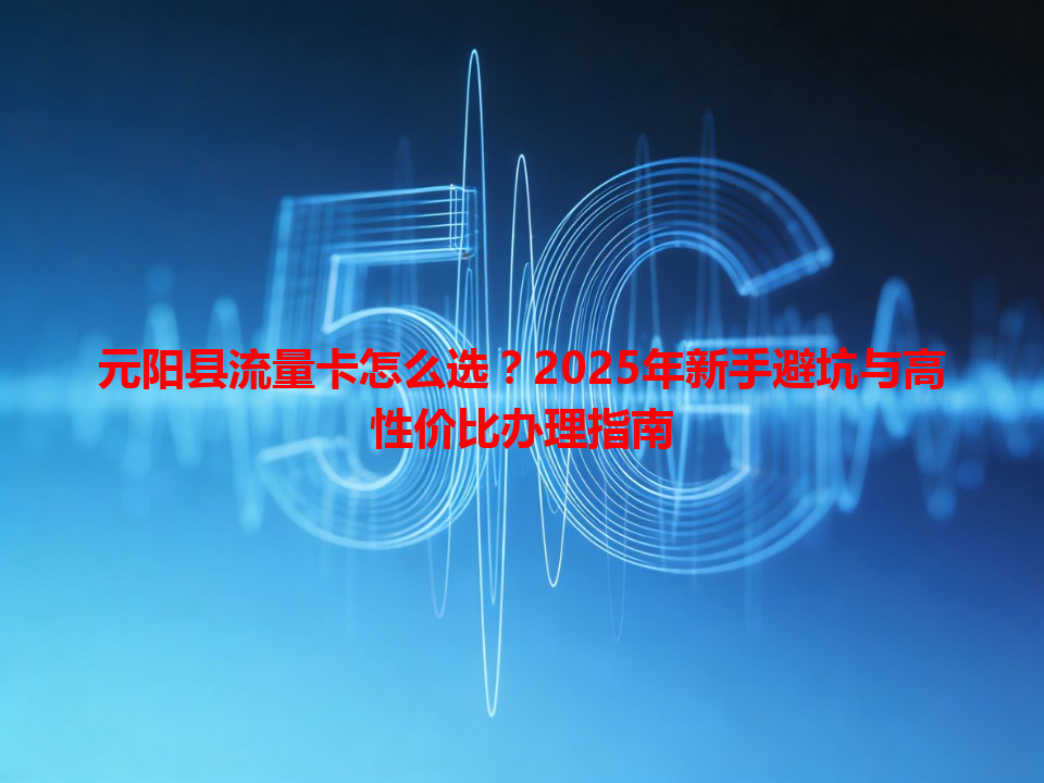 元阳县流量卡怎么选？2025年新手避坑与高性价比办理指南