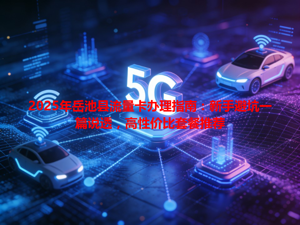 2025年岳池县流量卡办理指南：新手避坑一篇说透，高性价比套餐推荐