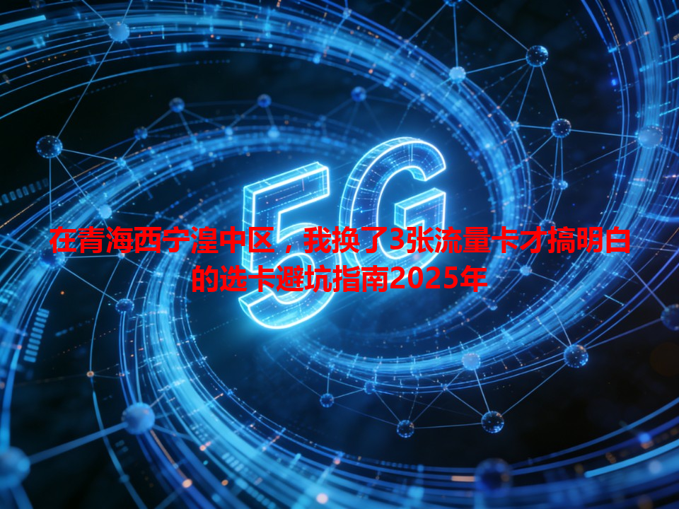 在青海西宁湟中区，我换了3张流量卡才搞明白的选卡避坑指南2025年