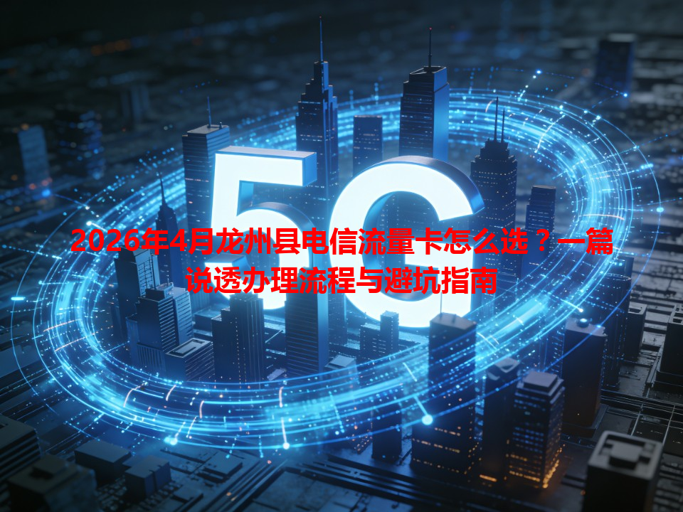 2026年4月龙州县电信流量卡怎么选？一篇说透办理流程与避坑指南