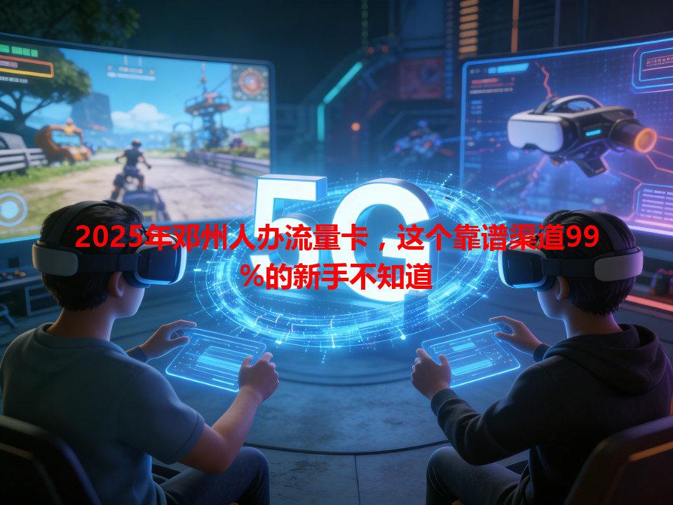 2025年邓州人办流量卡，这个靠谱渠道99%的新手不知道