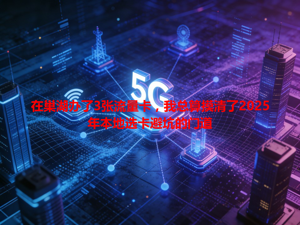 在巢湖办了3张流量卡，我总算摸清了2025年本地选卡避坑的门道